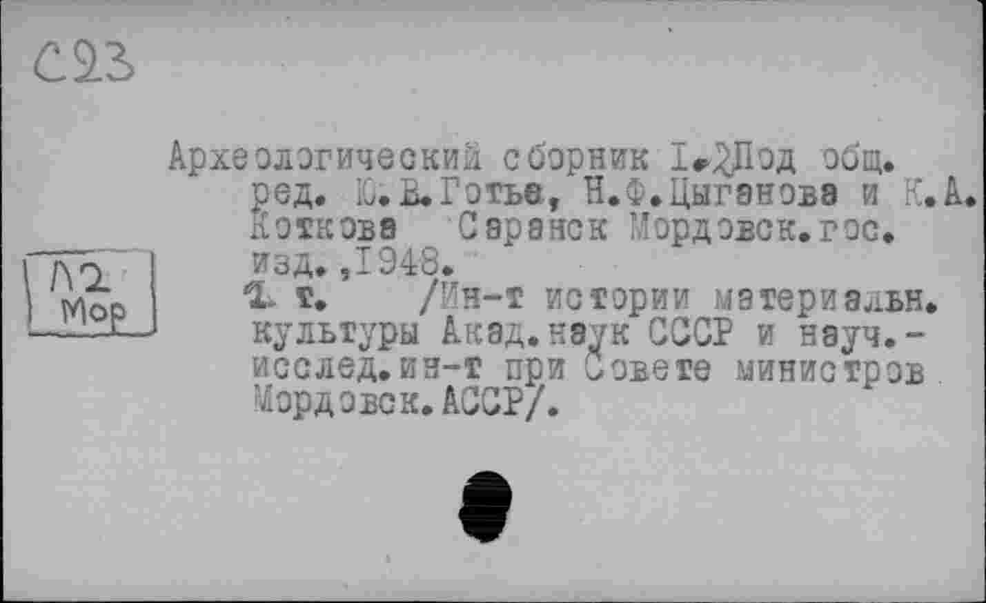 ﻿Археологический сборник Іг^ІОД общ. ред. Ю. В. Готье, Н.Ф.Цыгэнова и К.А. Коткова Саранск Мордовок.гос. изд. ,1948.
1* Т. /Ин-Т истории матери8ЛБН. культуры Акад.наук СССР и науч.-исслед.ин-т при Совете министров Мордовок.АССР/.